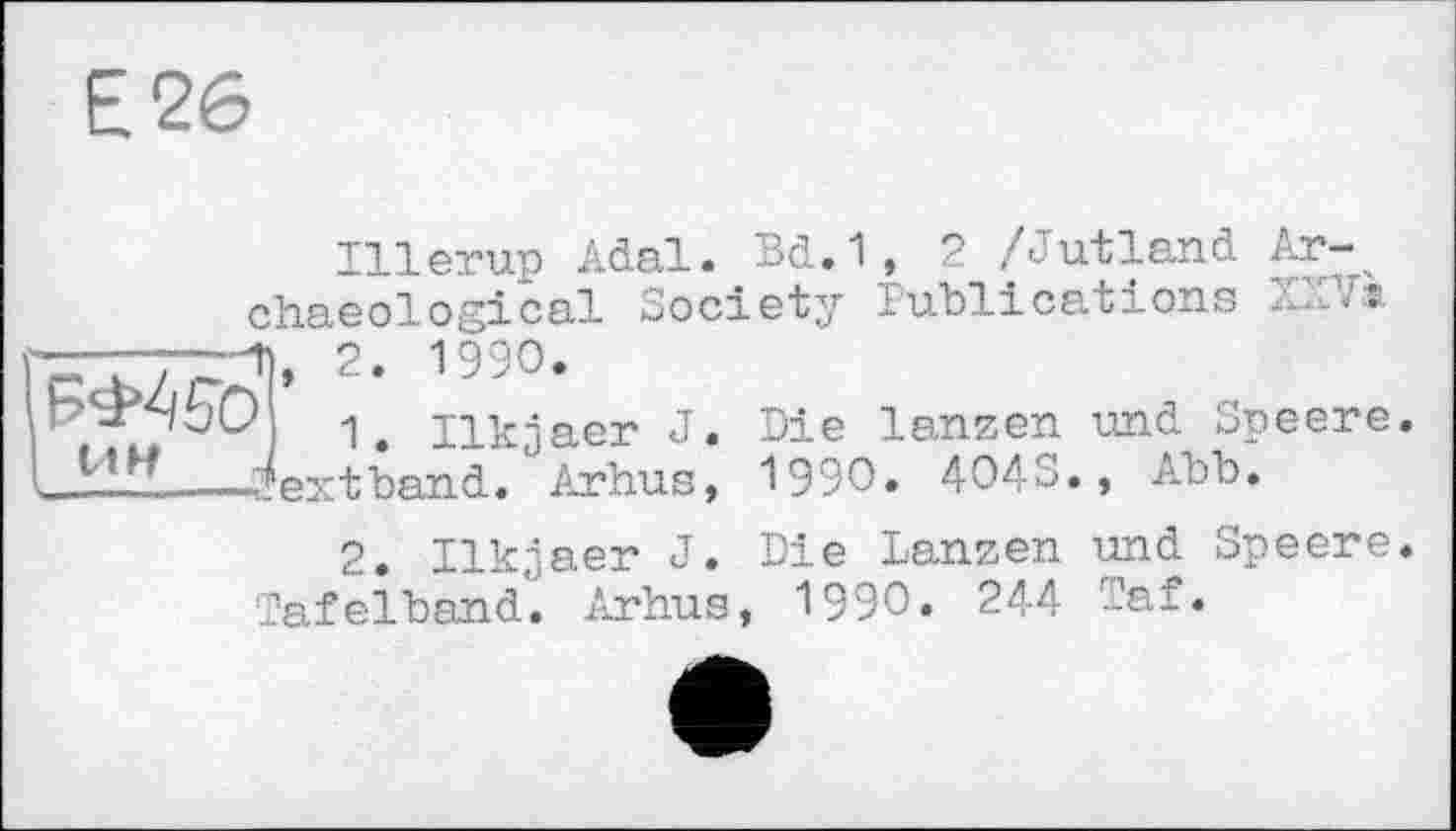 ﻿Е26
Illerup Adal. Bd.1, 2 /Jutland Archaeological Society Publications
2- 1"°-
1. Ilkjaer J.
I---a?ext band. Arhus,
Die lanzen und Speere 1990. 4043., Abb.
2. Ilkjaer J. Die Lanzen und Speere. Tafelband. Arhus, 1990» 244 Taf«